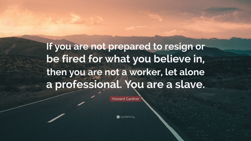 Howard Gardner Quote: “If you are not prepared to resign or be fired for what you believe in, then you are not a worker, let alone a professional. You are a slave.”