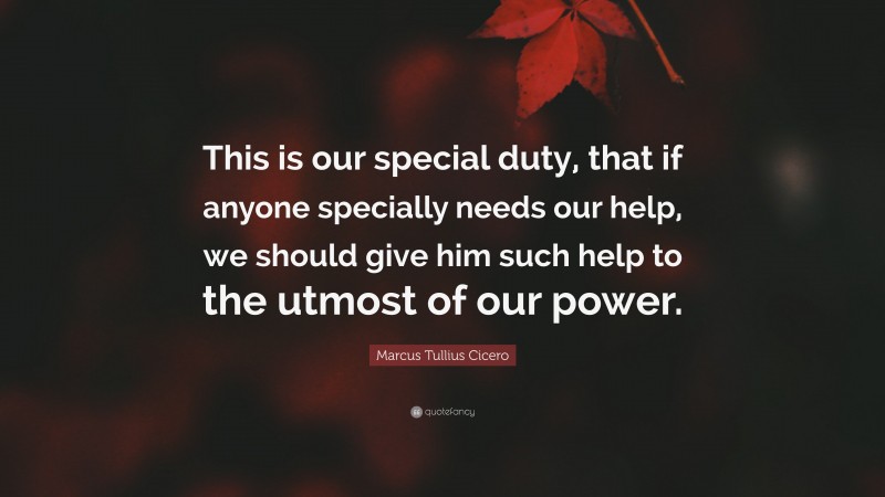 Marcus Tullius Cicero Quote: “This is our special duty, that if anyone specially needs our help, we should give him such help to the utmost of our power.”