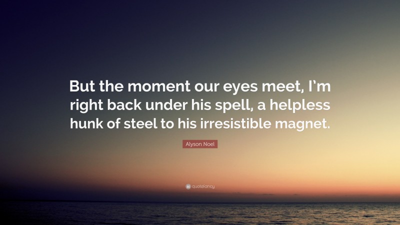 Alyson Noel Quote: “But the moment our eyes meet, I’m right back under his spell, a helpless hunk of steel to his irresistible magnet.”