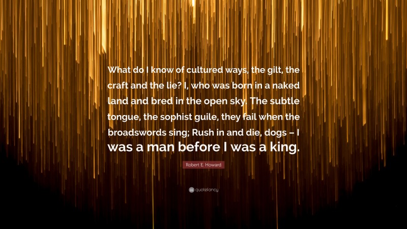 Robert E. Howard Quote: “What do I know of cultured ways, the gilt, the craft and the lie? I, who was born in a naked land and bred in the open sky. The subtle tongue, the sophist guile, they fail when the broadswords sing; Rush in and die, dogs – I was a man before I was a king.”