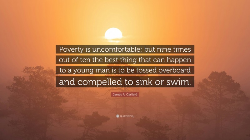 James A. Garfield Quote: “Poverty is uncomfortable; but nine times out of ten the best thing that can happen to a young man is to be tossed overboard and compelled to sink or swim.”