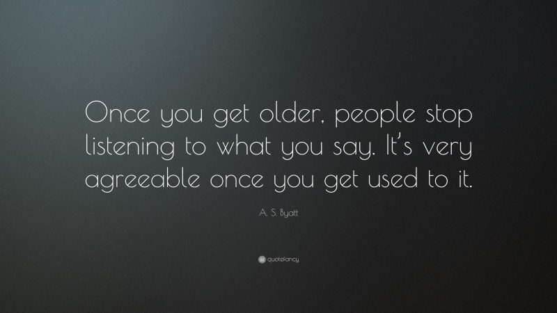 A. S. Byatt Quote: “Once you get older, people stop listening to what you say. It’s very agreeable once you get used to it.”