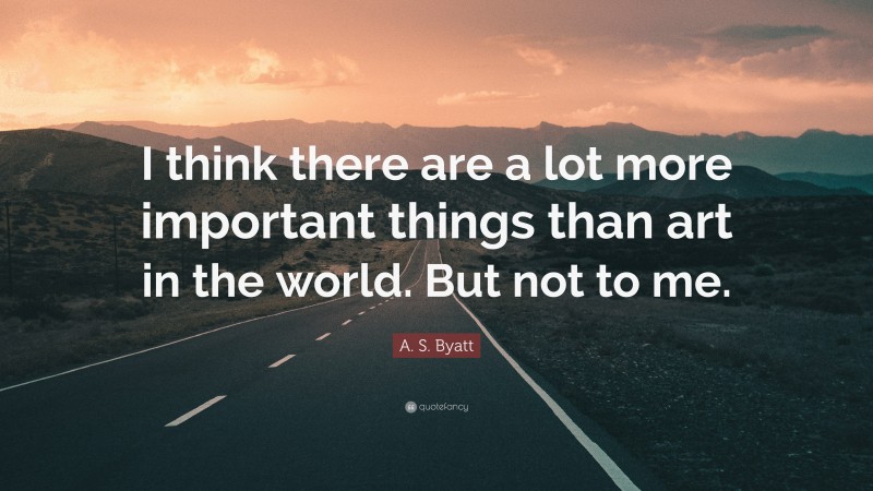 A. S. Byatt Quote: “I think there are a lot more important things than art in the world. But not to me.”
