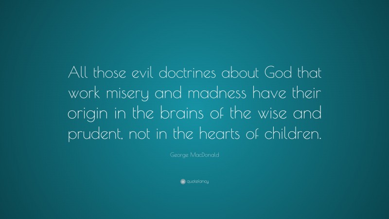 George MacDonald Quote: “All those evil doctrines about God that work misery and madness have their origin in the brains of the wise and prudent, not in the hearts of children.”