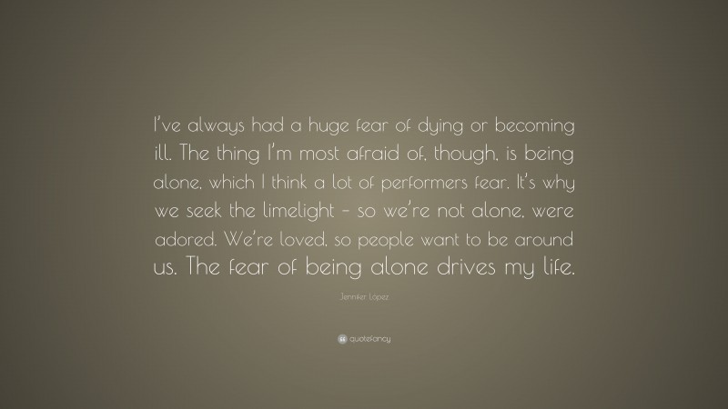 Jennifer López Quote: “I’ve always had a huge fear of dying or becoming ill. The thing I’m most afraid of, though, is being alone, which I think a lot of performers fear. It’s why we seek the limelight – so we’re not alone, were adored. We’re loved, so people want to be around us. The fear of being alone drives my life.”