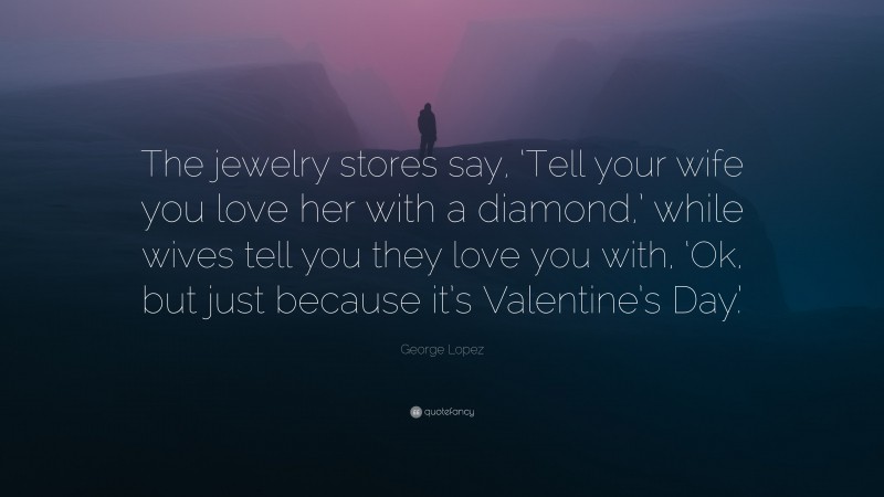 George Lopez Quote: “The jewelry stores say, ‘Tell your wife you love her with a diamond,’ while wives tell you they love you with, ‘Ok, but just because it’s Valentine’s Day.’”
