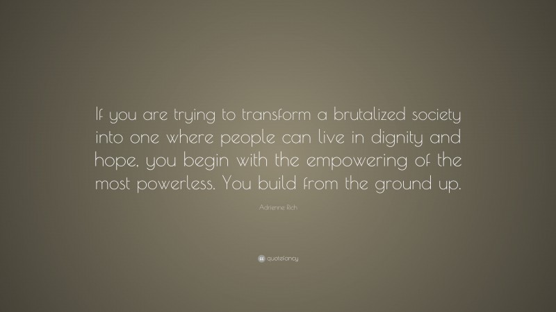 Adrienne Rich Quote: “If you are trying to transform a brutalized society into one where people can live in dignity and hope, you begin with the empowering of the most powerless. You build from the ground up.”