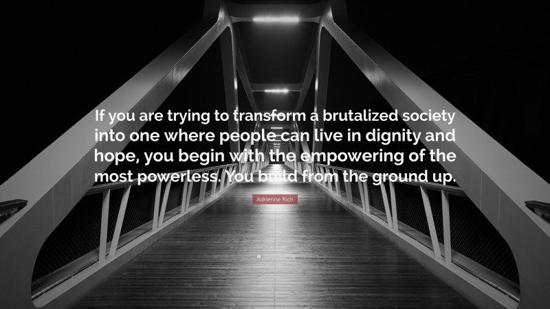 Adrienne Rich Quote: “If you are trying to transform a brutalized society into one where people can live in dignity and hope, you begin with the empowering of the most powerless. You build from the ground up.”