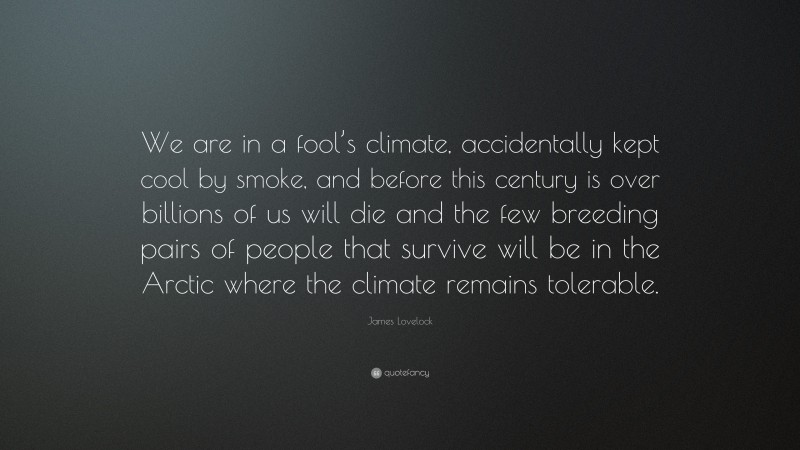 James Lovelock Quote: “We are in a fool’s climate, accidentally kept cool by smoke, and before this century is over billions of us will die and the few breeding pairs of people that survive will be in the Arctic where the climate remains tolerable.”