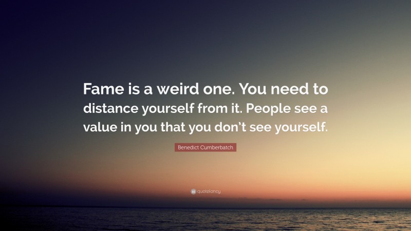 Benedict Cumberbatch Quote: “Fame is a weird one. You need to distance yourself from it. People see a value in you that you don’t see yourself.”