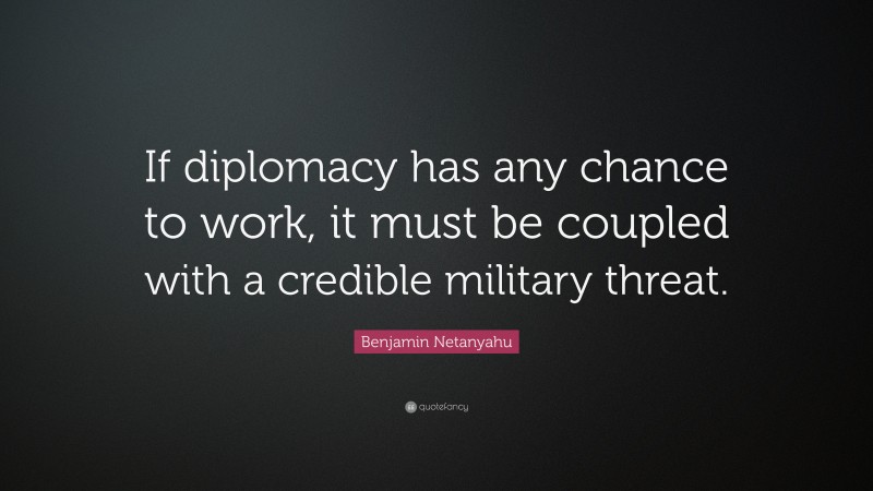 Benjamin Netanyahu Quote: “If diplomacy has any chance to work, it must be coupled with a credible military threat.”