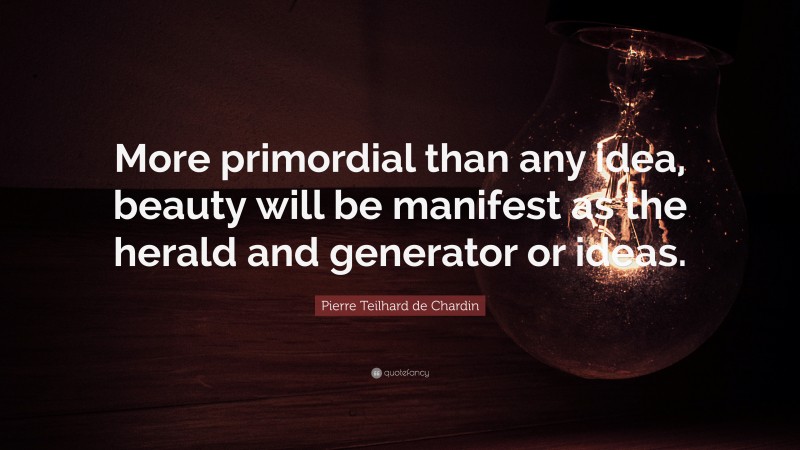 Pierre Teilhard de Chardin Quote: “More primordial than any idea, beauty will be manifest as the herald and generator or ideas.”