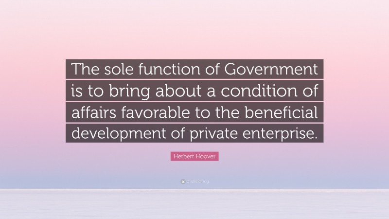 Herbert Hoover Quote: “The sole function of Government is to bring about a condition of affairs favorable to the beneficial development of private enterprise.”