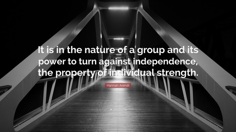 Hannah Arendt Quote: “It is in the nature of a group and its power to turn against independence, the property of individual strength.”