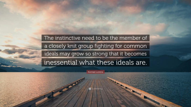 Konrad Lorenz Quote: “The instinctive need to be the member of a closely knit group fighting for common ideals may grow so strong that it becomes inessential what these ideals are.”