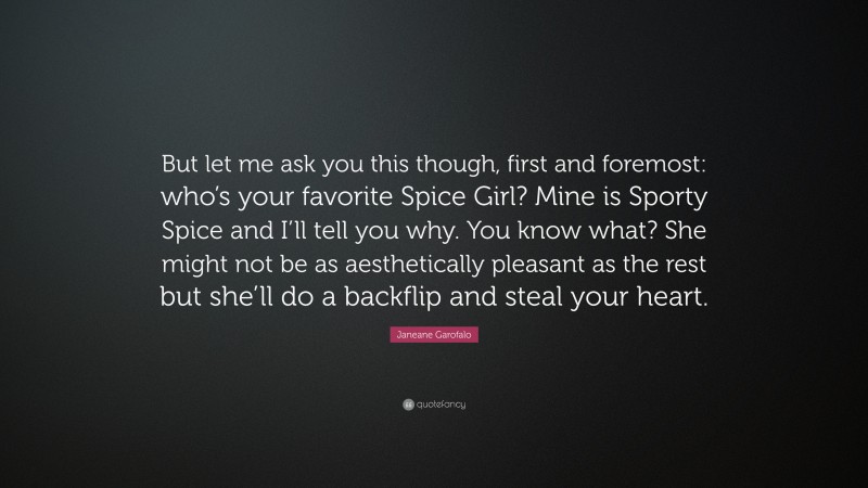 Janeane Garofalo Quote: “But let me ask you this though, first and foremost: who’s your favorite Spice Girl? Mine is Sporty Spice and I’ll tell you why. You know what? She might not be as aesthetically pleasant as the rest but she’ll do a backflip and steal your heart.”