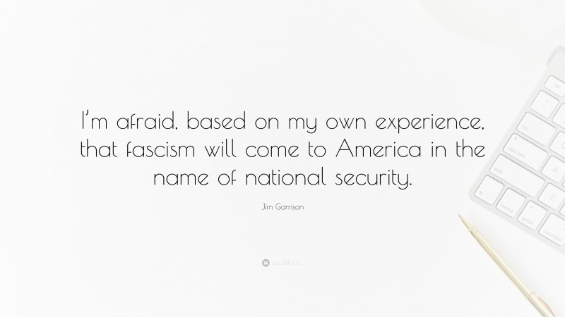 Jim Garrison Quote: “I’m afraid, based on my own experience, that fascism will come to America in the name of national security.”