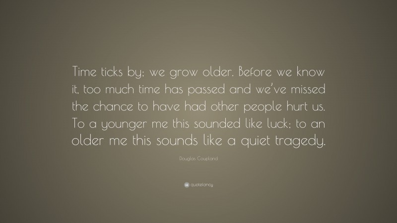 Douglas Coupland Quote: “Time ticks by; we grow older. Before we know it, too much time has passed and we’ve missed the chance to have had other people hurt us. To a younger me this sounded like luck; to an older me this sounds like a quiet tragedy.”