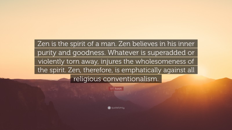 D.T. Suzuki Quote: “Zen is the spirit of a man. Zen believes in his inner purity and goodness. Whatever is superadded or violently torn away, injures the wholesomeness of the spirit. Zen, therefore, is emphatically against all religious conventionalism.”