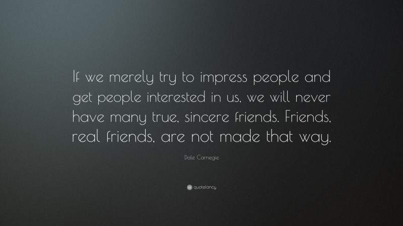 Dale Carnegie Quote: “If we merely try to impress people and get people interested in us, we will never have many true, sincere friends. Friends, real friends, are not made that way.”