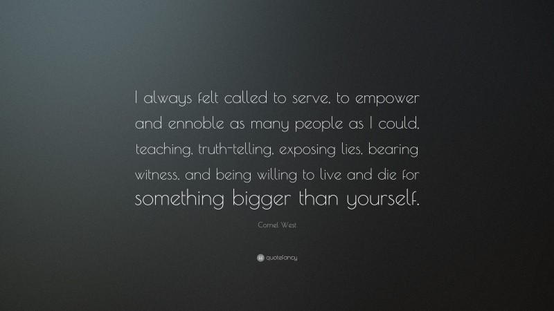 Cornel West Quote: “I always felt called to serve, to empower and ennoble as many people as I could, teaching, truth-telling, exposing lies, bearing witness, and being willing to live and die for something bigger than yourself.”