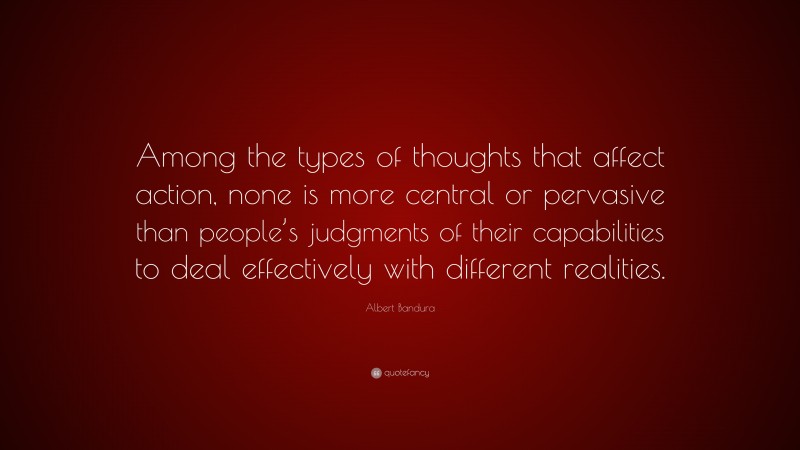 Albert Bandura Quote: “Among the types of thoughts that affect action, none is more central or pervasive than people’s judgments of their capabilities to deal effectively with different realities.”