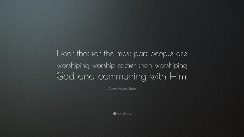 Aiden Wilson Tozer Quote: “I fear that for the most part people are worshiping worship rather than worshiping God and communing with Him.”