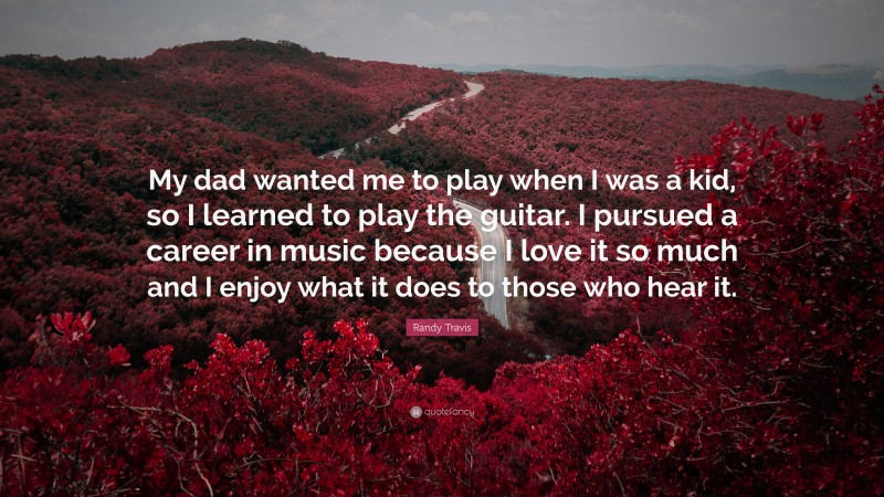 Randy Travis Quote: “My dad wanted me to play when I was a kid, so I learned to play the guitar. I pursued a career in music because I love it so much and I enjoy what it does to those who hear it.”