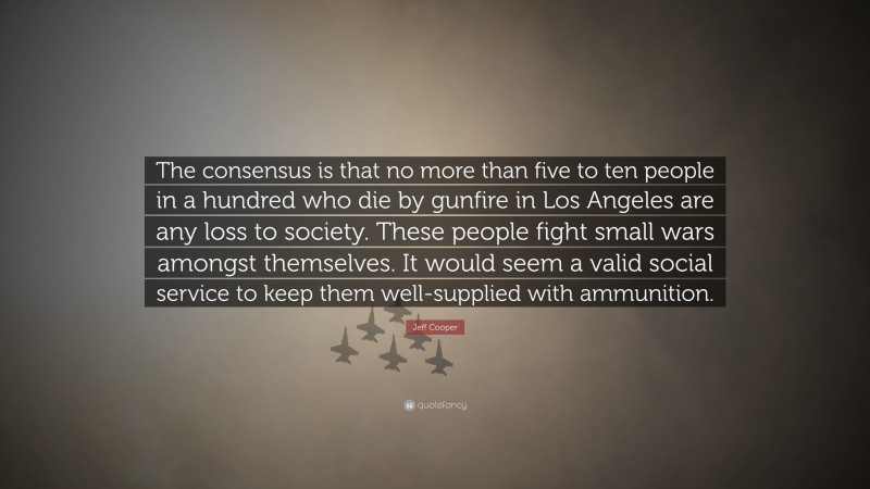 Jeff Cooper Quote: “The consensus is that no more than five to ten people in a hundred who die by gunfire in Los Angeles are any loss to society. These people fight small wars amongst themselves. It would seem a valid social service to keep them well-supplied with ammunition.”