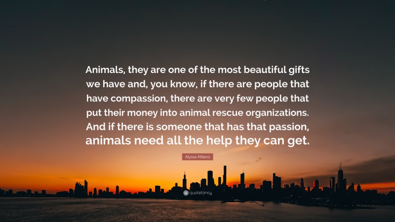 Alyssa Milano Quote: “Animals, they are one of the most beautiful gifts we have and, you know, if there are people that have compassion, there are very few people that put their money into animal rescue organizations. And if there is someone that has that passion, animals need all the help they can get.”