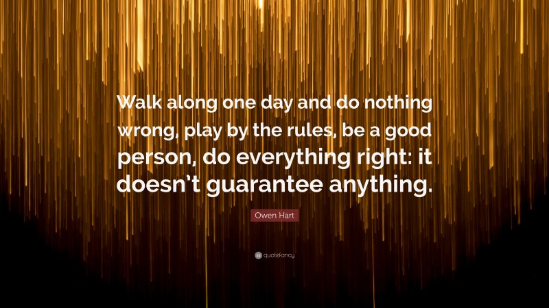 Owen Hart Quote: “Walk along one day and do nothing wrong, play by the rules, be a good person, do everything right: it doesn’t guarantee anything.”