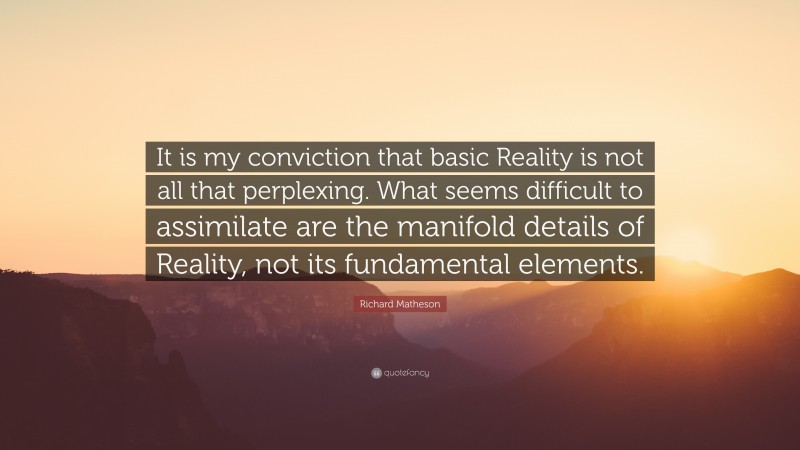 Richard Matheson Quote: “It is my conviction that basic Reality is not all that perplexing. What seems difficult to assimilate are the manifold details of Reality, not its fundamental elements.”