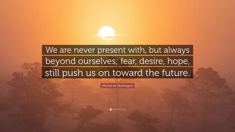 Michel de Montaigne Quote: “We are never present with, but always beyond ourselves; fear, desire, hope, still push us on toward the future.”