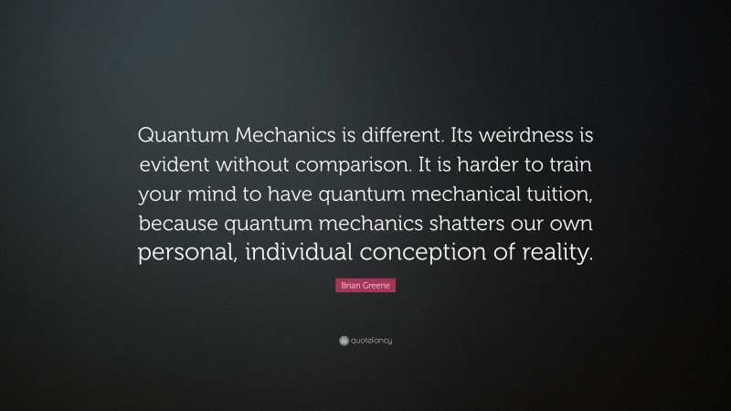 Brian Greene Quote: “Quantum Mechanics is different. Its weirdness is evident without comparison. It is harder to train your mind to have quantum mechanical tuition, because quantum mechanics shatters our own personal, individual conception of reality.”