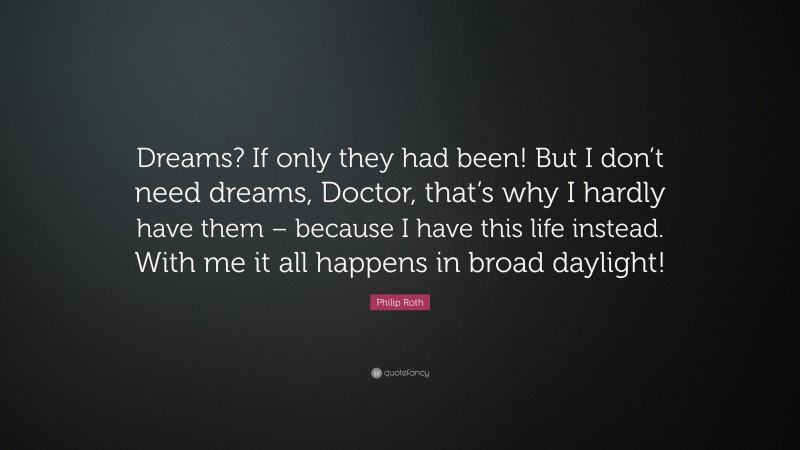 Philip Roth Quote: “Dreams? If only they had been! But I don’t need dreams, Doctor, that’s why I hardly have them – because I have this life instead. With me it all happens in broad daylight!”