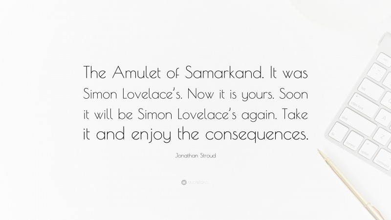 Jonathan Stroud Quote: “The Amulet of Samarkand. It was Simon Lovelace’s. Now it is yours. Soon it will be Simon Lovelace’s again. Take it and enjoy the consequences.”