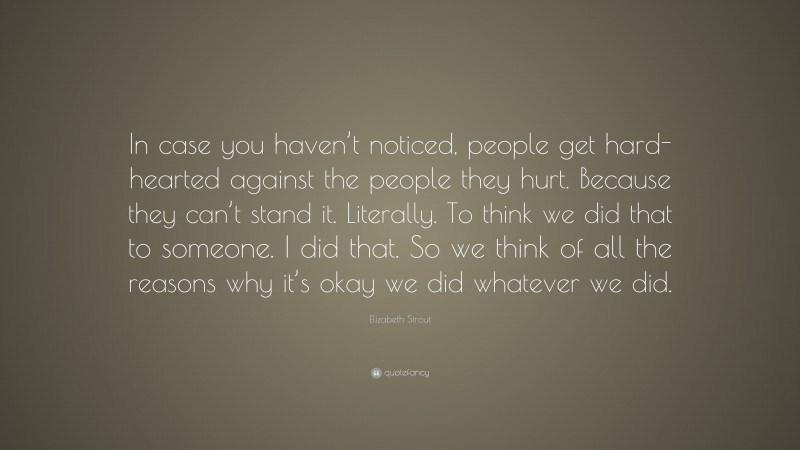 Elizabeth Strout Quote: “In case you haven’t noticed, people get hard-hearted against the people they hurt. Because they can’t stand it. Literally. To think we did that to someone. I did that. So we think of all the reasons why it’s okay we did whatever we did.”