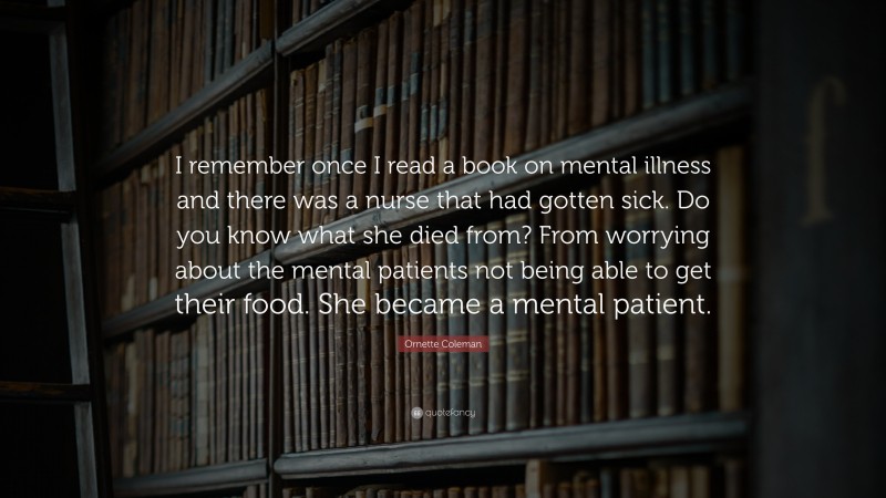 Ornette Coleman Quote: “I remember once I read a book on mental illness and there was a nurse that had gotten sick. Do you know what she died from? From worrying about the mental patients not being able to get their food. She became a mental patient.”