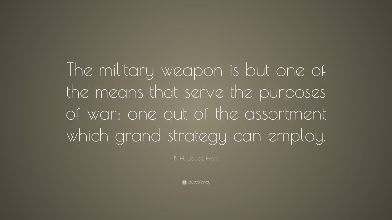 B. H. Liddell Hart Quote: “The military weapon is but one of the means that serve the purposes of war: one out of the assortment which grand strategy can employ.”
