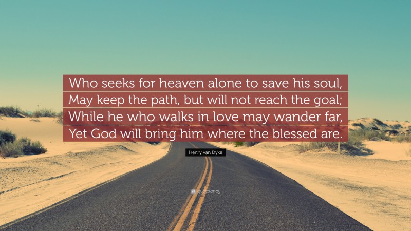 Henry van Dyke Quote: “Who seeks for heaven alone to save his soul, May keep the path, but will not reach the goal; While he who walks in love may wander far, Yet God will bring him where the blessed are.”