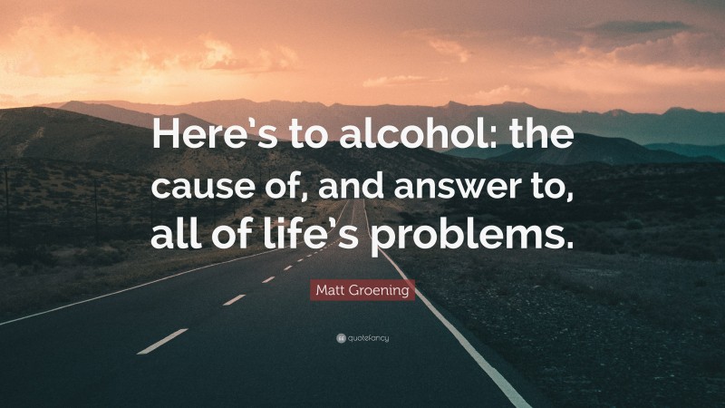 Matt Groening Quote: “Here’s to alcohol: the cause of, and answer to, all of life’s problems.”