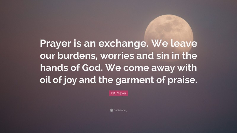 F.B. Meyer Quote: “Prayer is an exchange. We leave our burdens, worries and sin in the hands of God. We come away with oil of joy and the garment of praise.”