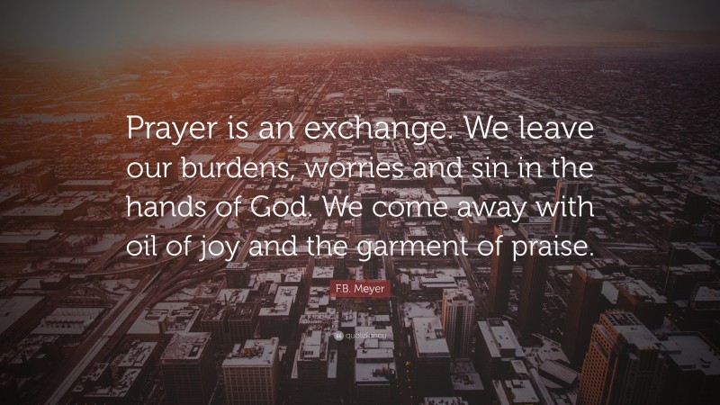 F.B. Meyer Quote: “Prayer is an exchange. We leave our burdens, worries and sin in the hands of God. We come away with oil of joy and the garment of praise.”