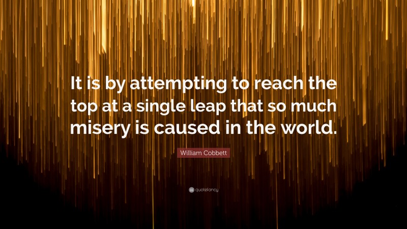 William Cobbett Quote: “It is by attempting to reach the top at a single leap that so much misery is caused in the world.”