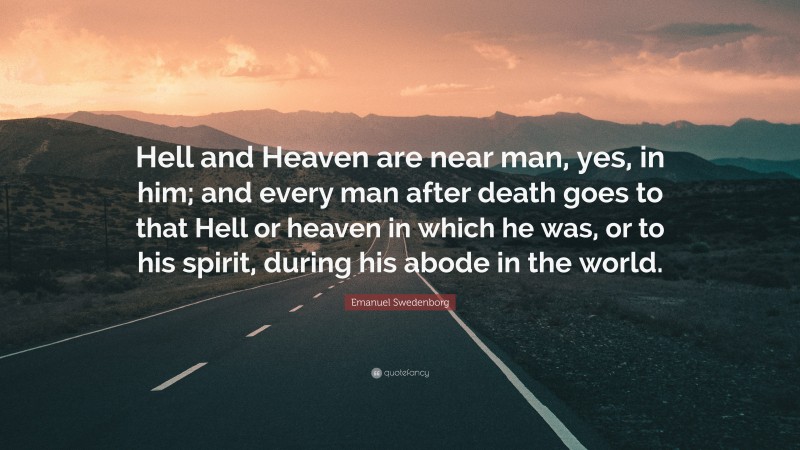 Emanuel Swedenborg Quote: “Hell and Heaven are near man, yes, in him; and every man after death goes to that Hell or heaven in which he was, or to his spirit, during his abode in the world.”