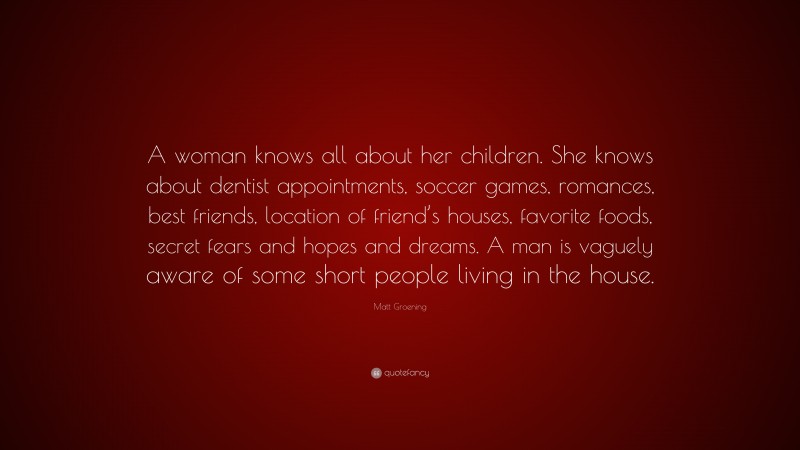 Matt Groening Quote: “A woman knows all about her children. She knows about dentist appointments, soccer games, romances, best friends, location of friend’s houses, favorite foods, secret fears and hopes and dreams. A man is vaguely aware of some short people living in the house.”