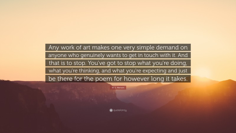 W. S. Merwin Quote: “Any work of art makes one very simple demand on anyone who genuinely wants to get in touch with it. And that is to stop. You’ve got to stop what you’re doing, what you’re thinking, and what you’re expecting and just be there for the poem for however long it takes.”