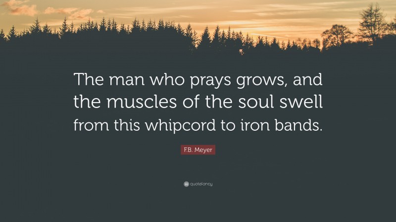 F.B. Meyer Quote: “The man who prays grows, and the muscles of the soul swell from this whipcord to iron bands.”