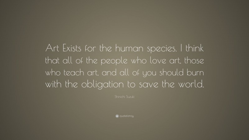Shinichi Suzuki Quote: “Art Exists for the human species. I think that all of the people who love art, those who teach art, and all of you should burn with the obligation to save the world.”