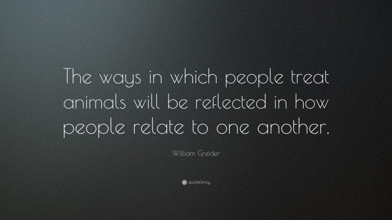 William Greider Quote: “The ways in which people treat animals will be reflected in how people relate to one another.”